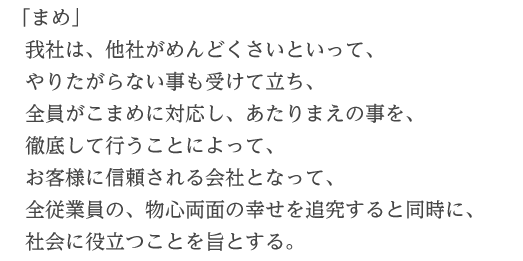 「まめ」我社は、他社がめんどくさいといって、やりたがらない事も受けて立ち、全員がこまめに対応し、あたりまえの事を、徹底して行うことによって、お客様に信頼される会社となって、全従業員の、物心両面の幸せを追究すると同時に、社会に役立つことを旨とする。