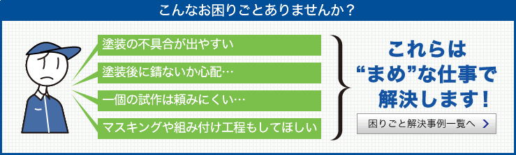 こんなお困りごとありませんか？　塗装の不具合が出やすい	塗装後に錆ないか心配…　一個の試作は頼みにくい…　マスキングや組み付け工程もしてほしい　これらは“まめ”な仕事で　解決します！　困りごと解決事例一覧へ　